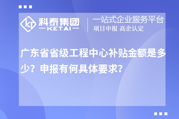 廣東省省級工程中心補貼金額是多少？申報有何具體要求？
