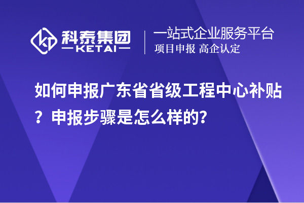 如何申報廣東省省級工程中心補貼？申報步驟是怎么樣的？