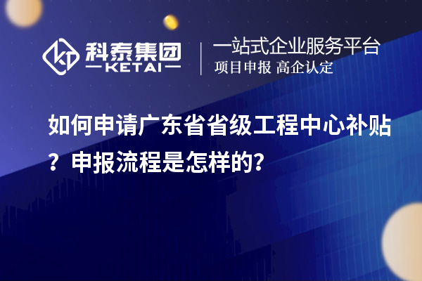 如何申請廣東省省級工程中心補貼？申報流程是怎樣的？