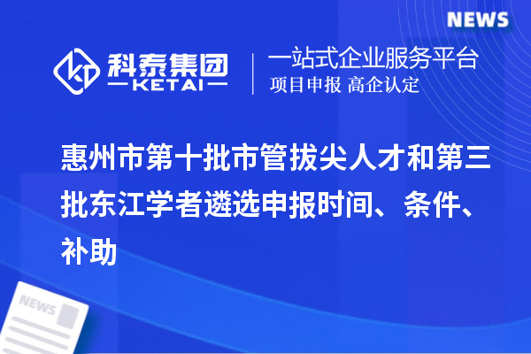 惠州市第十批市管拔尖人才和第三批東江學者遴選申報時間、條件、補助