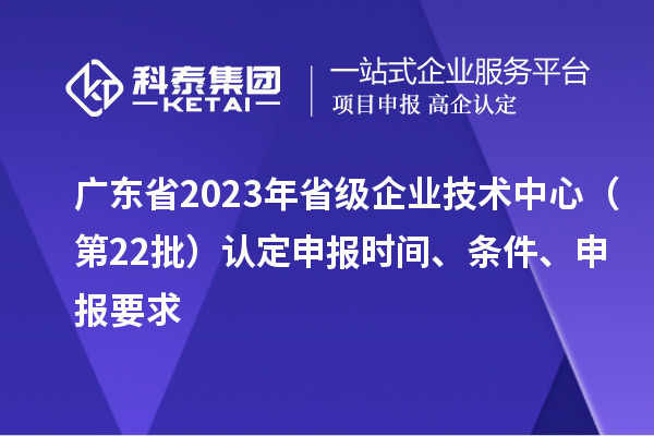 廣東省2023年省級企業技術中心（第22批）認定申報時間、條件要求