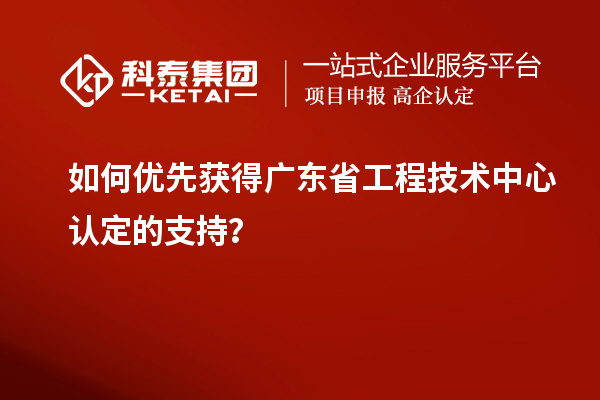 如何優先獲得廣東省工程技術中心認定的支持？