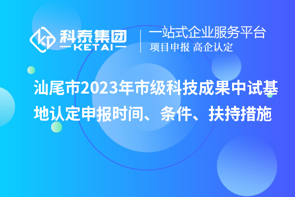 汕尾市2023年市級科技成果中試基地認定申報時間、條件、扶持措施