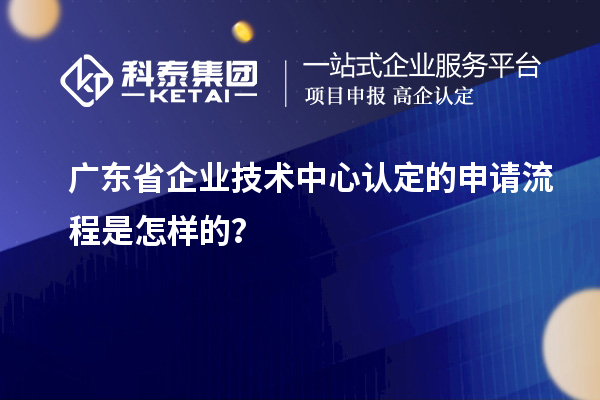 廣東省企業技術中心認定的申請流程是怎樣的？