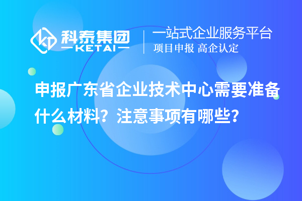 申報廣東省企業技術中心需要準備什么材料？注意事項有哪些？