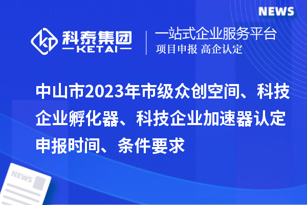 中山市2023年市級眾創空間、科技企業孵化器、科技企業加速器認定申報時間、條件要求