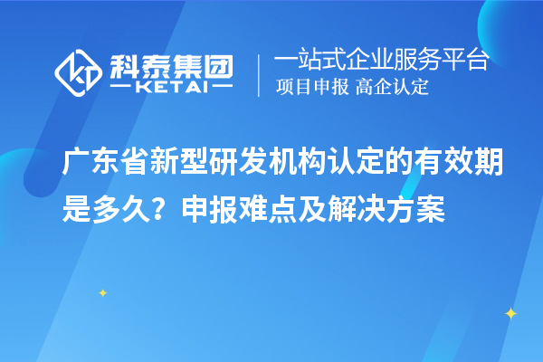 廣東省新型研發機構認定的有效期是多久？申報難點及解決方案