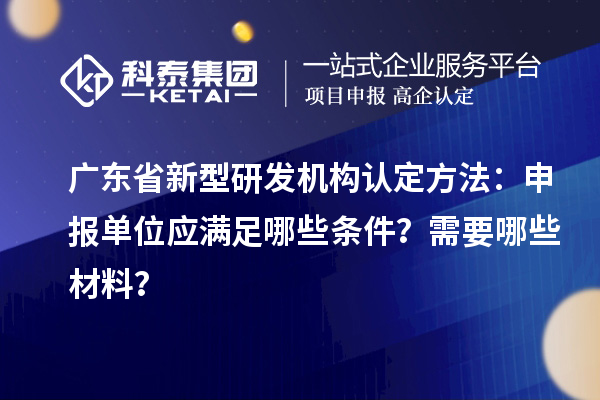 廣東省新型研發機構認定方法：申報單位應滿足哪些條件？需要哪些材料？