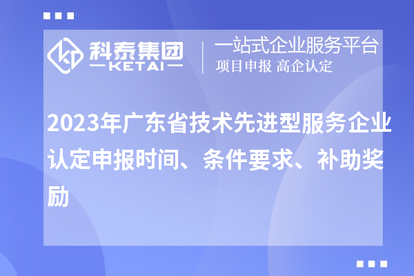2023年廣東省技術先進型服務企業認定申報時間、條件要求、補助獎勵