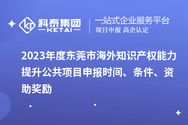 2023年度東莞市海外知識產權能力提升公共項目申報時間、條件、資助獎勵