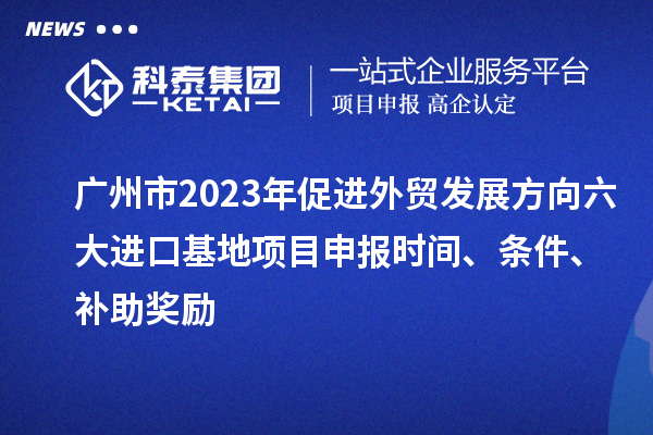 廣州市2023年促進外貿發展方向六大進口基地項目申報時間、條件、補助獎勵