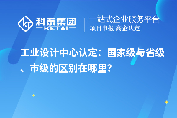 工業設計中心認定：國家級與省級、市級的區別在哪里？
