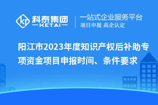 陽江市2023年度知識產權后補助專項資金項目申報時間、條件要求
