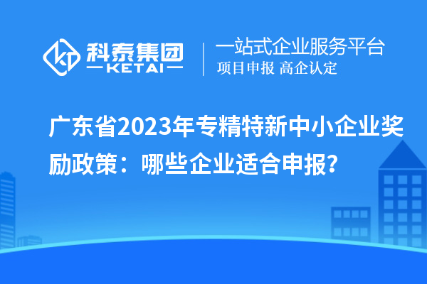 廣東省2023年專精特新中小企業獎勵政策：哪些企業適合申報？
