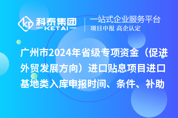 廣州市2024年省級專項資金（促進外貿發展方向）進口貼息項目進口基地類入庫申報時間、條件、補助獎勵