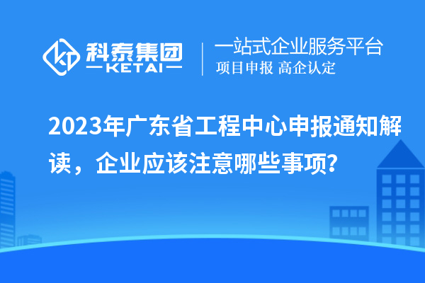 2023年廣東省工程中心申報通知解讀，企業應該注意哪些事項？