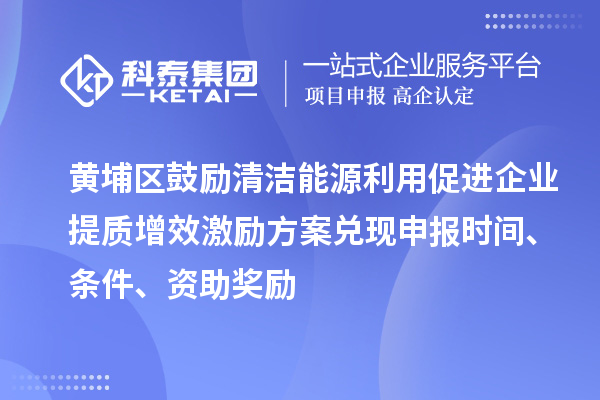 黃埔區鼓勵清潔能源利用促進企業提質增效激勵方案兌現申報時間、條件、資助獎勵
