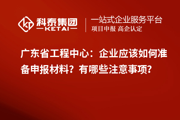 廣東省工程中心：企業應該如何準備申報材料？有哪些注意事項？