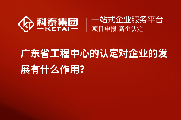 廣東省工程中心的認定對企業的發展有什么作用？