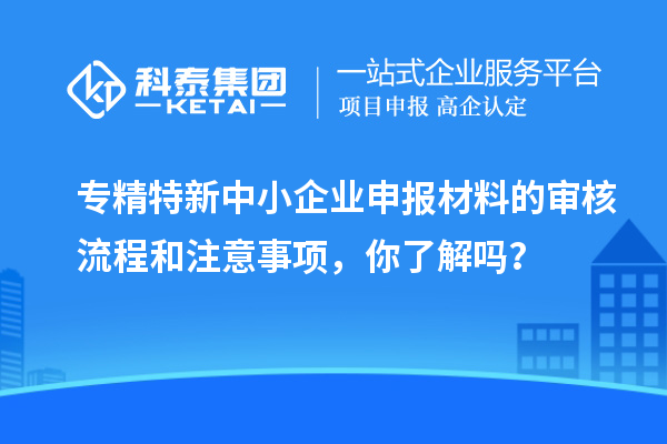 專精特新中小企業申報材料的審核流程和注意事項，你了解嗎？