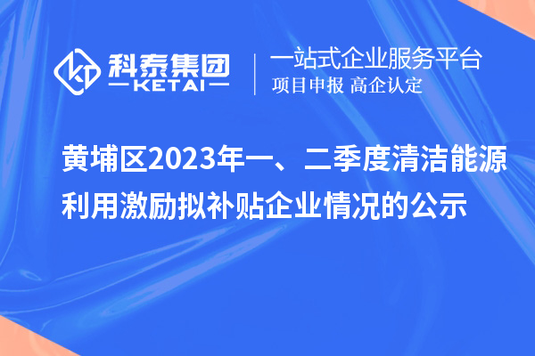 黃埔區2023年一、二季度清潔能源利用激勵擬補貼企業情況的公示