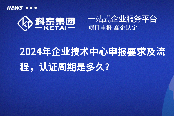 2024年企業技術中心申報要求及流程，認證周期是多久？