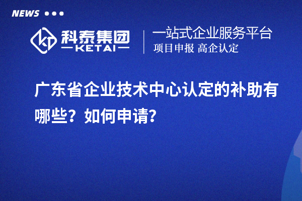 廣東省企業技術中心認定的補助有哪些？如何申請？