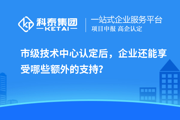 市級技術中心認定后，企業還能享受哪些額外的支持？