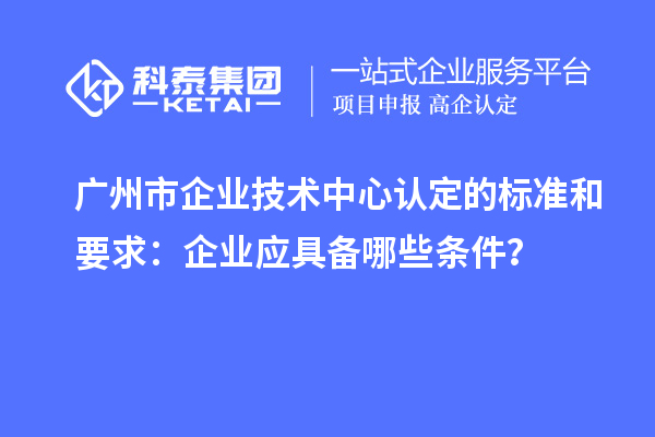 廣州市企業技術中心認定的標準和要求：企業應具備哪些條件？