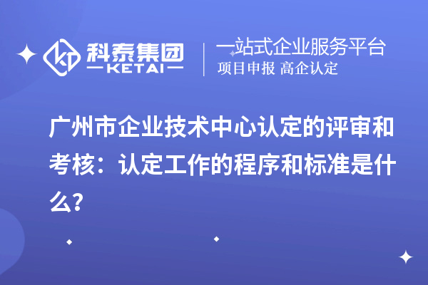 廣州市企業技術中心認定的評審和考核：認定工作的程序和標準是什么？