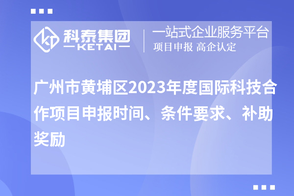 廣州市黃埔區2023年度國際科技合作項目申報時間、條件要求、補助獎勵