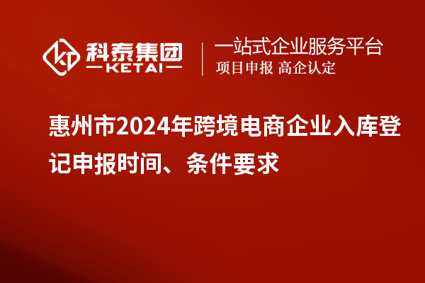 惠州市2024年跨境電商企業入庫登記申報時間、條件要求