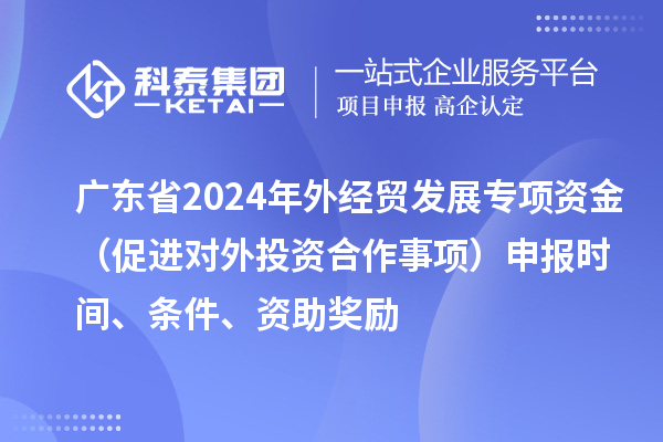 廣東省2024年外經貿發展專項資金（促進對外投資合作事項）申報時間、條件、資助獎勵