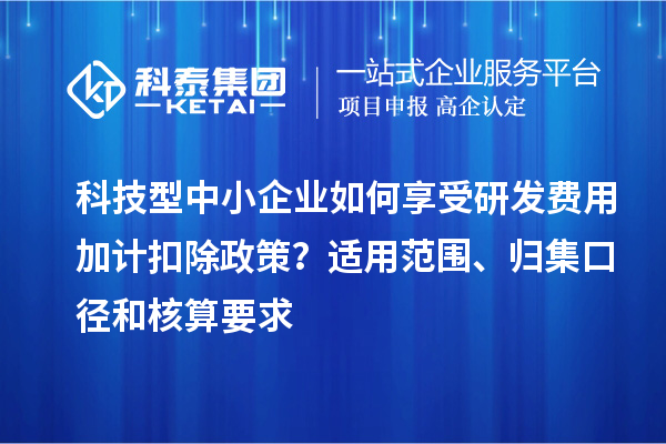 科技型中小企業如何享受研發費用加計扣除政策？適用范圍、歸集口徑和核算要求
