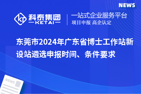 東莞市2024年廣東省博士工作站新設站遴選申報時間、條件要求