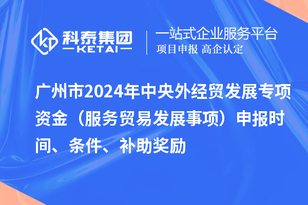 廣州市2024年中央外經貿發展專項資金（服務貿易發展事項）申報時間、條件、補助獎勵