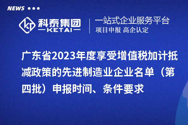 廣東省2023年度享受增值稅加計抵減政策的先進制造業企業名單（第四批）申報時間、條件要求