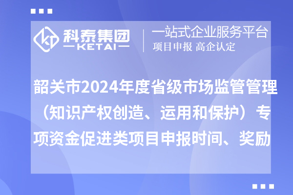 韶關市2024年度省級市場監管管理（知識產權創造、運用和保護）專項資金促進類項目申報時間、條件、獎勵