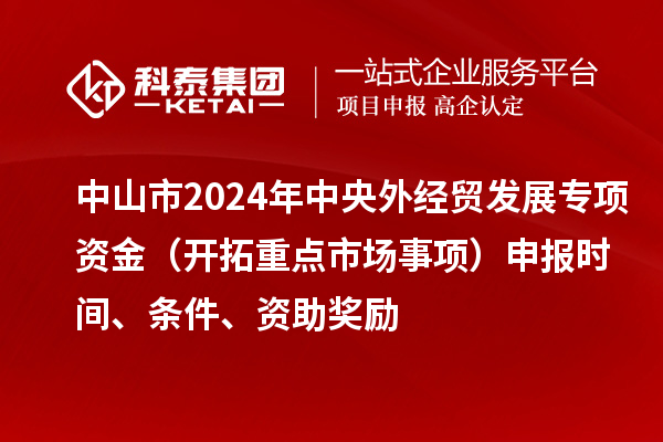 中山市2024年中央外經貿發展專項資金（開拓重點市場事項）申報時間、條件、資助獎勵