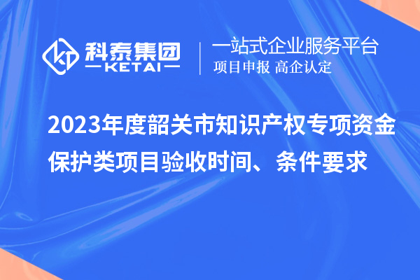 2023年度韶關市知識產權專項資金保護類項目驗收時間、條件要求