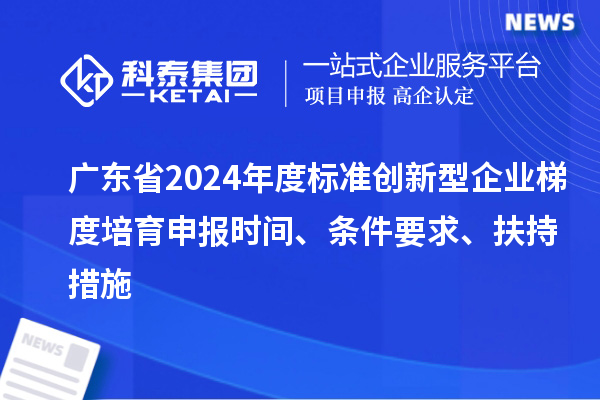 廣東省2024年度標準創新型企業梯度培育申報時間、條件要求、扶持措施