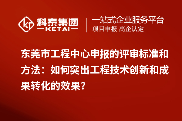 東莞市工程中心申報的評審標準和方法：如何突出工程技術創新和成果轉化的效果？