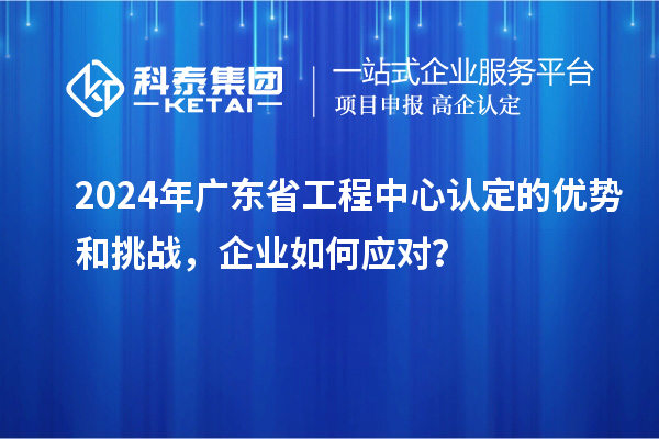 2024年廣東省工程中心認定的優勢和挑戰，企業如何應對？