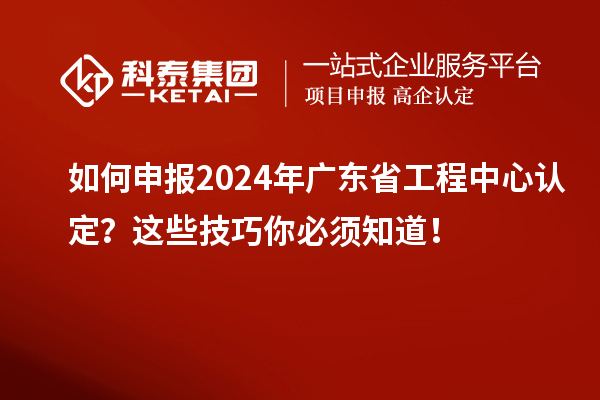 如何申報2024年廣東省工程中心認定？這些技巧你必須知道！