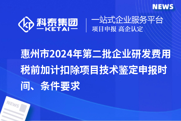 惠州市2024年第二批企業研發費用稅前加計扣除項目技術鑒定申報時間、條件要求