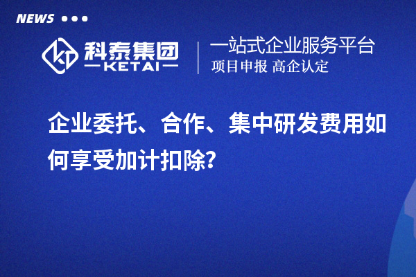企業委托、合作、集中研發費用如何享受加計扣除？