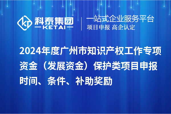 2024年度廣州市知識產權工作專項資金（發展資金）保護類項目申報時間、條件、補助獎勵