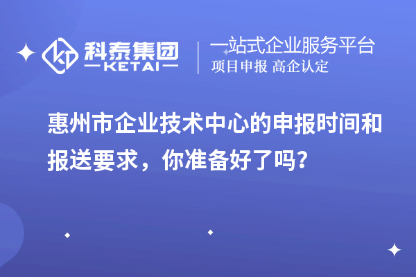 惠州市企業技術中心的申報時間和報送要求，你準備好了嗎？