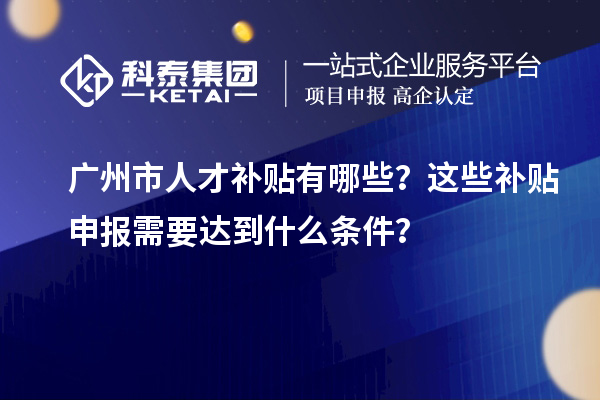 廣州市人才補貼有哪些？這些補貼申報需要達到什么條件？