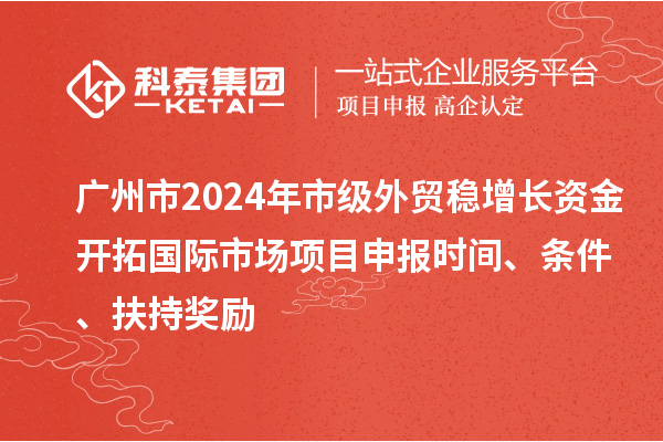 廣州市2024年市級外貿穩增長資金開拓國際市場項目申報時間、條件、扶持獎勵